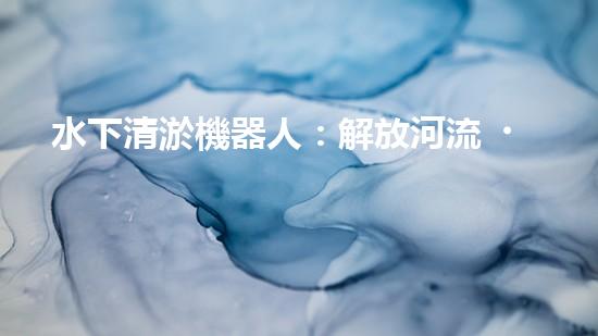 水下清淤機器人：解放河流，拯救水域！